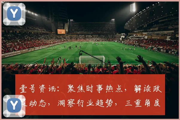 壹号资讯：聚焦时事热点，解读政策动态，洞察行业趋势，三重角度解析世界