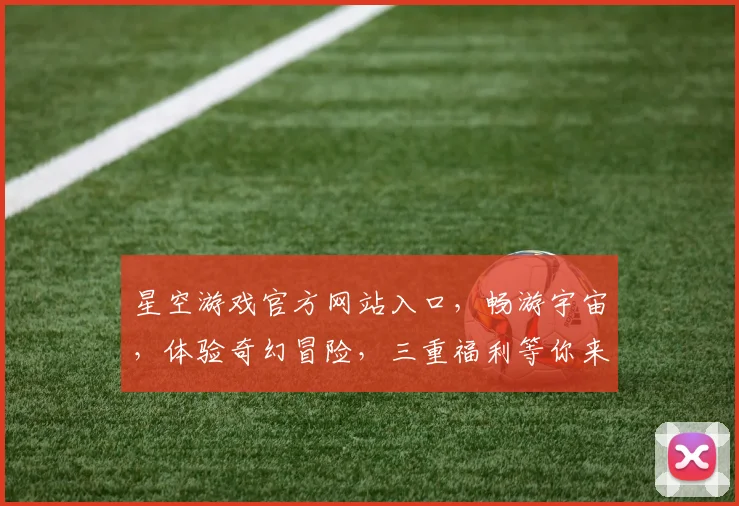 星空游戏官方网站入口，畅游宇宙，体验奇幻冒险，三重福利等你来