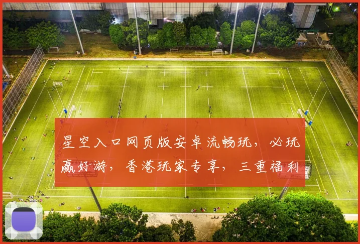 星空入口网页版安卓流畅玩，必玩赢好游，香港玩家专享，三重福利等你来