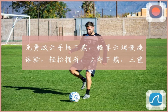 免费版云手机下载，畅享云端便捷体验，轻松拥有，立即下载，三重惊喜，不容错过